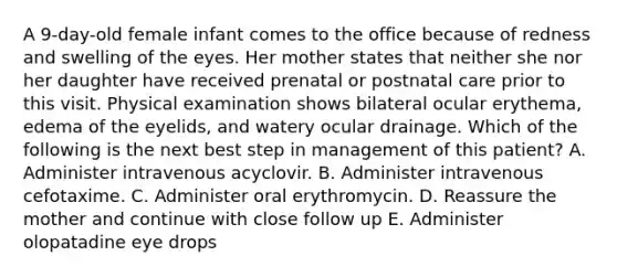 A 9-day-old female infant comes to the office because of redness and swelling of the eyes. Her mother states that neither she nor her daughter have received prenatal or postnatal care prior to this visit. Physical examination shows bilateral ocular erythema, edema of the eyelids, and watery ocular drainage. Which of the following is the next best step in management of this patient? A. Administer intravenous acyclovir. B. Administer intravenous cefotaxime. C. Administer oral erythromycin. D. Reassure the mother and continue with close follow up E. Administer olopatadine eye drops