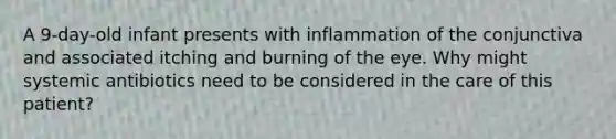 A 9-day-old infant presents with inflammation of the conjunctiva and associated itching and burning of the eye. Why might systemic antibiotics need to be considered in the care of this patient?