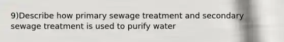 9)Describe how primary sewage treatment and secondary sewage treatment is used to purify water