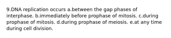 9.DNA replication occurs a.between the gap phases of interphase. b.immediately before prophase of mitosis. c.during prophase of mitosis. d.during prophase of meiosis. e.at any time during cell division.