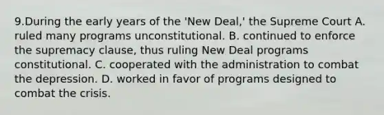 9.During the early years of the 'New Deal,' the Supreme Court A. ruled many programs unconstitutional. B. continued to enforce the supremacy clause, thus ruling New Deal programs constitutional. C. cooperated with the administration to combat the depression. D. worked in favor of programs designed to combat the crisis.