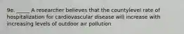 9e. _____ A researcher believes that the countylevel rate of hospitalization for cardiovascular disease will increase with increasing levels of outdoor air pollution