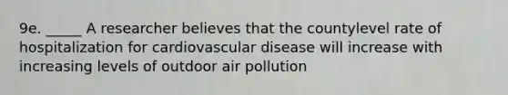 9e. _____ A researcher believes that the countylevel rate of hospitalization for cardiovascular disease will increase with increasing levels of outdoor air pollution