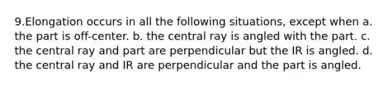 9.​Elongation occurs in all the following situations, except when a. the part is off-center. b. the central ray is angled with the part. c. the central ray and part are perpendicular but the IR is angled. d. the central ray and IR are perpendicular and the part is angled.