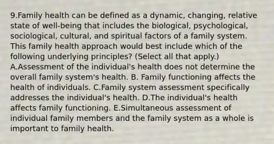 9.Family health can be defined as a dynamic, changing, relative state of well-being that includes the biological, psychological, sociological, cultural, and spiritual factors of a family system. This family health approach would best include which of the following underlying principles? (Select all that apply.) A.Assessment of the individual's health does not determine the overall family system's health. B. Family functioning affects the health of individuals. C.Family system assessment specifically addresses the individual's health. D.The individual's health affects family functioning. E.Simultaneous assessment of individual family members and the family system as a whole is important to family health.