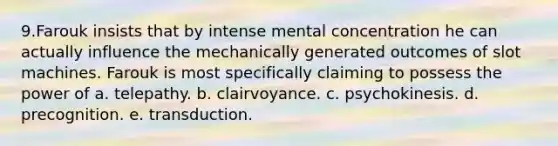 9.Farouk insists that by intense mental concentration he can actually influence the mechanically generated outcomes of slot machines. Farouk is most specifically claiming to possess the power of a. telepathy. b. clairvoyance. c. psychokinesis. d. precognition. e. transduction.