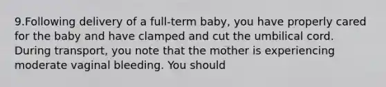 9.Following delivery of a full-term baby, you have properly cared for the baby and have clamped and cut the umbilical cord. During transport, you note that the mother is experiencing moderate vaginal bleeding. You should