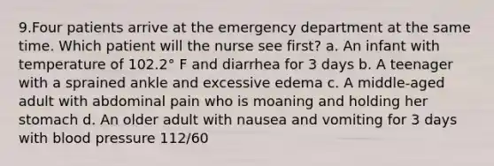 9.Four patients arrive at the emergency department at the same time. Which patient will the nurse see first? a. An infant with temperature of 102.2° F and diarrhea for 3 days b. A teenager with a sprained ankle and excessive edema c. A middle-aged adult with abdominal pain who is moaning and holding her stomach d. An older adult with nausea and vomiting for 3 days with blood pressure 112/60