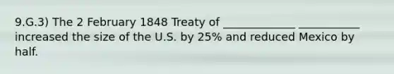 9.G.3) The 2 February 1848 Treaty of _____________ ___________ increased the size of the U.S. by 25% and reduced Mexico by half.