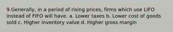 9.Generally, in a period of rising prices, firms which use LIFO instead of FIFO will have. a. Lower taxes b. Lower cost of goods sold c. Higher inventory value d. Higher gross margin