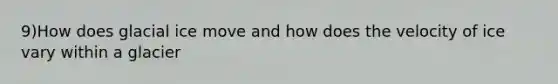 9)How does glacial ice move and how does the velocity of ice vary within a glacier