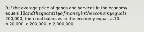 9.If the average price of goods and services in the economy equals 10 and the quantity of money in the economy equals200,000, then real balances in the economy equal: a.10. b.20,000. c.200,000. d.2,000,000.