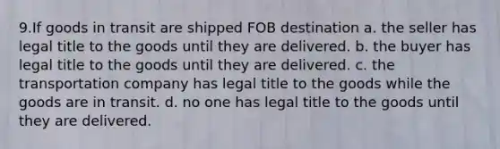 9.If goods in transit are shipped FOB destination a. the seller has legal title to the goods until they are delivered. b. the buyer has legal title to the goods until they are delivered. c. the transportation company has legal title to the goods while the goods are in transit. d. no one has legal title to the goods until they are delivered.