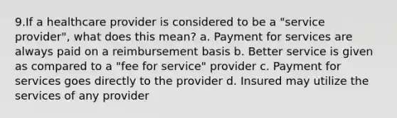 9.If a healthcare provider is considered to be a "service provider", what does this mean? a. Payment for services are always paid on a reimbursement basis b. Better service is given as compared to a "fee for service" provider c. Payment for services goes directly to the provider d. Insured may utilize the services of any provider