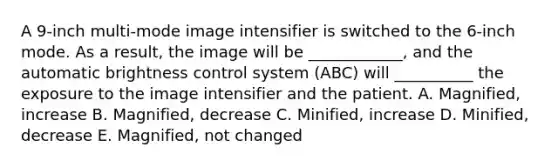 A 9-inch multi-mode image intensifier is switched to the 6-inch mode. As a result, the image will be ____________, and the automatic brightness control system (ABC) will __________ the exposure to the image intensifier and the patient. A. Magnified, increase B. Magnified, decrease C. Minified, increase D. Minified, decrease E. Magnified, not changed