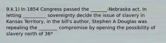 9.k.1) In 1854 Congress passed the _______-Nebraska act. In letting __________ sovereignty decide the issue of slavery in Kansas Territory, in the bill's author, Stephen A Douglas was repealing the ________ compromise by opening the possibility of slavery north of 36*