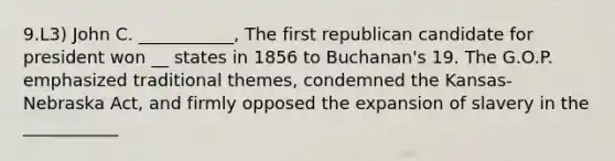 9.L3) John C. ___________, The first republican candidate for president won __ states in 1856 to Buchanan's 19. The G.O.P. emphasized traditional themes, condemned the Kansas- Nebraska Act, and firmly opposed the expansion of slavery in the ___________