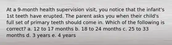 At a 9-month health supervision visit, you notice that the infant's 1st teeth have erupted. The parent asks you when their child's full set of primary teeth should come in. Which of the following is correct? a. 12 to 17 months b. 18 to 24 months c. 25 to 33 months d. 3 years e. 4 years