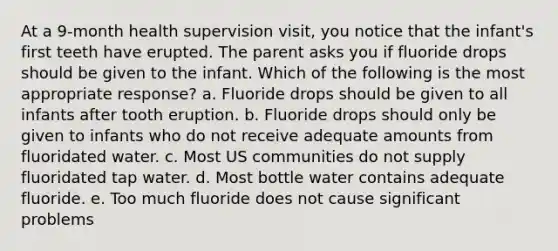 At a 9-month health supervision visit, you notice that the infant's first teeth have erupted. The parent asks you if fluoride drops should be given to the infant. Which of the following is the most appropriate response? a. Fluoride drops should be given to all infants after tooth eruption. b. Fluoride drops should only be given to infants who do not receive adequate amounts from fluoridated water. c. Most US communities do not supply fluoridated tap water. d. Most bottle water contains adequate fluoride. e. Too much fluoride does not cause significant problems