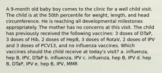 A 9-month old baby boy comes to the clinic for a well child visit. The child is at the 50th percentile for weight, length, and head circumference. He is reaching all developmental milestones appropriately. The mother has no concerns at this visit. The child has previously received the following vaccines: 3 doses of DTaP, 3 doses of Hib, 2 doses of HepB, 3 doses of RotaV, 2 doses of IPV and 3 doses of PCV13, and no influenza vaccines. Which vaccines should the child receive at today's visit? a. influenza, hep B, IPV, DTaP b. influenza, IPV c. influenza, hep B, IPV d. hep B, DTaP, IPV e. hep B, IPV, MMR