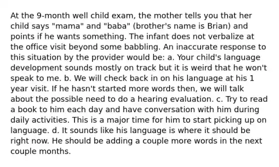 At the 9-month well child exam, the mother tells you that her child says "mama" and "baba" (brother's name is Brian) and points if he wants something. The infant does not verbalize at the office visit beyond some babbling. An inaccurate response to this situation by the provider would be: a. Your child's language development sounds mostly on track but it is weird that he won't speak to me. b. We will check back in on his language at his 1 year visit. If he hasn't started more words then, we will talk about the possible need to do a hearing evaluation. c. Try to read a book to him each day and have conversation with him during daily activities. This is a major time for him to start picking up on language. d. It sounds like his language is where it should be right now. He should be adding a couple more words in the next couple months.