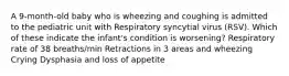 A 9-month-old baby who is wheezing and coughing is admitted to the pediatric unit with Respiratory syncytial virus (RSV). Which of these indicate the infant's condition is worsening? Respiratory rate of 38 breaths/min Retractions in 3 areas and wheezing Crying Dysphasia and loss of appetite