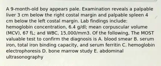 A 9-month-old boy appears pale. Examination reveals a palpable liver 3 cm below the right costal margin and palpable spleen 4 cm below the left costal margin. Lab findings include: hemoglobin concentration, 6.4 g/dl; mean corpuscular volume (MCV), 67 fL; and WBC, 15,000/mm3. Of the following, The MOST valuable test to confirm the diagnosis is A. blood smear B. serum iron, total iron binding capacity, and serum ferritin C. hemoglobin electrophoresis D. bone marrow study E. abdominal ultrasonography