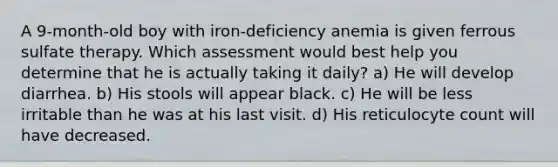 A 9-month-old boy with iron-deficiency anemia is given ferrous sulfate therapy. Which assessment would best help you determine that he is actually taking it daily? a) He will develop diarrhea. b) His stools will appear black. c) He will be less irritable than he was at his last visit. d) His reticulocyte count will have decreased.