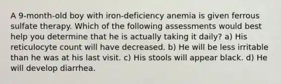 A 9-month-old boy with iron-deficiency anemia is given ferrous sulfate therapy. Which of the following assessments would best help you determine that he is actually taking it daily? a) His reticulocyte count will have decreased. b) He will be less irritable than he was at his last visit. c) His stools will appear black. d) He will develop diarrhea.