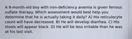 A 9-month-old boy with iron-deficiency anemia is given ferrous sulfate therapy. Which assessment would best help you determine that he is actually taking it daily? A) His reticulocyte count will have decreased. B) He will develop diarrhea. C) His stools will appear black. D) He will be less irritable than he was at his last visit.