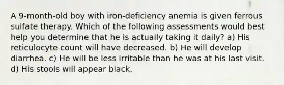 A 9-month-old boy with iron-deficiency anemia is given ferrous sulfate therapy. Which of the following assessments would best help you determine that he is actually taking it daily? a) His reticulocyte count will have decreased. b) He will develop diarrhea. c) He will be less irritable than he was at his last visit. d) His stools will appear black.