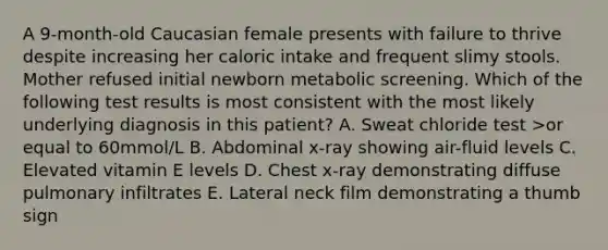 A 9-month-old Caucasian female presents with failure to thrive despite increasing her caloric intake and frequent slimy stools. Mother refused initial newborn metabolic screening. Which of the following test results is most consistent with the most likely underlying diagnosis in this patient? A. Sweat chloride test >or equal to 60mmol/L B. Abdominal x-ray showing air-fluid levels C. Elevated vitamin E levels D. Chest x-ray demonstrating diffuse pulmonary infiltrates E. Lateral neck film demonstrating a thumb sign