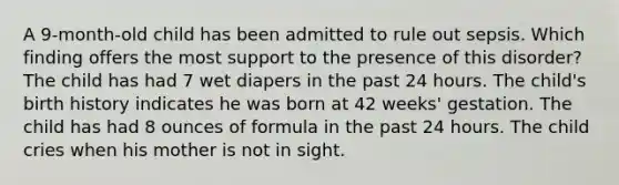 A 9-month-old child has been admitted to rule out sepsis. Which finding offers the most support to the presence of this disorder? The child has had 7 wet diapers in the past 24 hours. The child's birth history indicates he was born at 42 weeks' gestation. The child has had 8 ounces of formula in the past 24 hours. The child cries when his mother is not in sight.