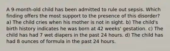 A 9-month-old child has been admitted to rule out sepsis. Which finding offers the most support to the presence of this disorder? a) The child cries when his mother is not in sight. b) The child's birth history indicates he was born at 42 weeks' gestation. c) The child has had 7 wet diapers in the past 24 hours. d) The child has had 8 ounces of formula in the past 24 hours.