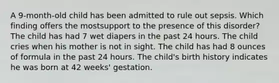 A 9-month-old child has been admitted to rule out sepsis. Which finding offers the mostsupport to the presence of this disorder? The child has had 7 wet diapers in the past 24 hours. The child cries when his mother is not in sight. The child has had 8 ounces of formula in the past 24 hours. The child's birth history indicates he was born at 42 weeks' gestation.