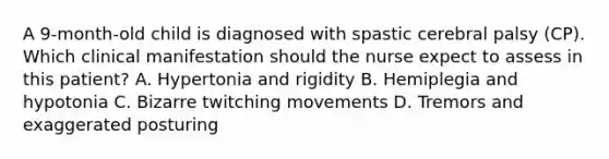 A 9-month-old child is diagnosed with spastic cerebral palsy (CP). Which clinical manifestation should the nurse expect to assess in this patient? A. Hypertonia and rigidity B. Hemiplegia and hypotonia C. Bizarre twitching movements D. Tremors and exaggerated posturing