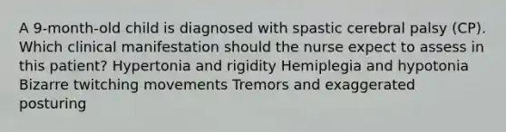 A 9-month-old child is diagnosed with spastic cerebral palsy (CP). Which clinical manifestation should the nurse expect to assess in this patient? Hypertonia and rigidity Hemiplegia and hypotonia Bizarre twitching movements Tremors and exaggerated posturing