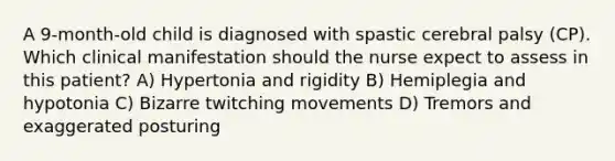 A 9-month-old child is diagnosed with spastic cerebral palsy (CP). Which clinical manifestation should the nurse expect to assess in this patient? A) Hypertonia and rigidity B) Hemiplegia and hypotonia C) Bizarre twitching movements D) Tremors and exaggerated posturing