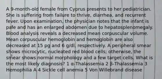 A 9-month-old female from Cyprus presents to her pediatrician. She is suffering from failure to thrive, diarrhea, and recurrent fever. Upon examination, the physician notes that the infant is pale and has an enlarged abdomen due to hepatosplenomegaly. Blood analysis reveals a decreased mean corpuscular volume. Mean corpuscular hemoglobin and hemoglobin are also decreased at 15 pg and 6 g/dl, respectively. A peripheral smear shows microcytic, nucleated red blood cells; otherwise, the smear shows normal morphology and a few target cells. What is the most likely diagnosis? 1 α-Thalassemia 2 β-Thalassemia 3 Hemophilia A 4 Sickle cell anemia 5 Von Willebrand disease