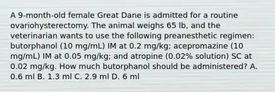 A 9-month-old female Great Dane is admitted for a routine ovariohysterectomy. The animal weighs 65 lb, and the veterinarian wants to use the following preanesthetic regimen: butorphanol (10 mg/mL) IM at 0.2 mg/kg; acepromazine (10 mg/mL) IM at 0.05 mg/kg; and atropine (0.02% solution) SC at 0.02 mg/kg. How much butorphanol should be administered? A. 0.6 ml B. 1.3 ml C. 2.9 ml D. 6 ml