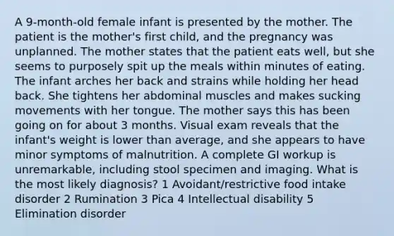 A 9-month-old female infant is presented by the mother. The patient is the mother's first child, and the pregnancy was unplanned. The mother states that the patient eats well, but she seems to purposely spit up the meals within minutes of eating. The infant arches her back and strains while holding her head back. She tightens her abdominal muscles and makes sucking movements with her tongue. The mother says this has been going on for about 3 months. Visual exam reveals that the infant's weight is lower than average, and she appears to have minor symptoms of malnutrition. A complete GI workup is unremarkable, including stool specimen and imaging. What is the most likely diagnosis? 1 Avoidant/restrictive food intake disorder 2 Rumination 3 Pica 4 Intellectual disability 5 Elimination disorder