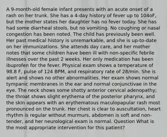 A 9-month-old female infant presents with an acute onset of a rash on her trunk. She has a 4-day history of fever up to 104oF, but the mother states her daughter has no fever today. She has had some diarrheal stools, but no vomiting. No coughing or nasal congestion has been noted. The child has previously been well. Her past medical history is unremarkable, and she is up-to-date on her immunizations. She attends day care, and her mother notes that some children have been ill with non-specific febrile illnesses over the past 2 weeks. Her only medication has been ibuprofen for the fever. Physical exam shows a temperature of 98.8 F, pulse of 124 BPM, and respiratory rate of 28/min. She is alert and shows no other abnormalities. Her exam shows normal tympanic membranes in the ear and normal conjunctivae in the eye. The neck shows some shotty anterior cervical adenopathy; the throat shows slight erythema of the posterior pharynx, and the skin appears with an erythematous maculopapular rash most pronounced on the trunk. Her chest is clear to auscultation, heart rhythm is regular without murmurs, abdomen is soft and non-tender, and her neurological exam is normal. Question What is the most appropriate intervention for this patient?