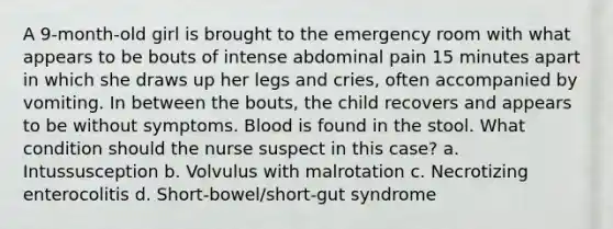 A 9-month-old girl is brought to the emergency room with what appears to be bouts of intense abdominal pain 15 minutes apart in which she draws up her legs and cries, often accompanied by vomiting. In between the bouts, the child recovers and appears to be without symptoms. Blood is found in the stool. What condition should the nurse suspect in this case? a. Intussusception b. Volvulus with malrotation c. Necrotizing enterocolitis d. Short-bowel/short-gut syndrome