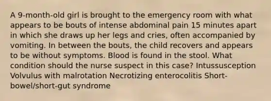 A 9-month-old girl is brought to the emergency room with what appears to be bouts of intense abdominal pain 15 minutes apart in which she draws up her legs and cries, often accompanied by vomiting. In between the bouts, the child recovers and appears to be without symptoms. Blood is found in the stool. What condition should the nurse suspect in this case? Intussusception Volvulus with malrotation Necrotizing enterocolitis Short-bowel/short-gut syndrome