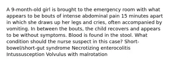 A 9-month-old girl is brought to the emergency room with what appears to be bouts of intense abdominal pain 15 minutes apart in which she draws up her legs and cries, often accompanied by vomiting. In between the bouts, the child recovers and appears to be without symptoms. Blood is found in the stool. What condition should the nurse suspect in this case? Short-bowel/short-gut syndrome Necrotizing enterocolitis Intussusception Volvulus with malrotation