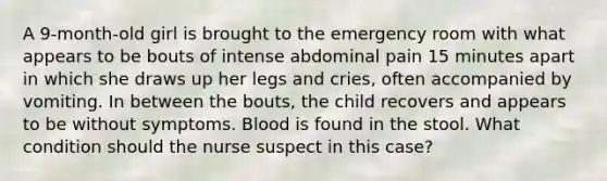 A 9-month-old girl is brought to the emergency room with what appears to be bouts of intense abdominal pain 15 minutes apart in which she draws up her legs and cries, often accompanied by vomiting. In between the bouts, the child recovers and appears to be without symptoms. Blood is found in the stool. What condition should the nurse suspect in this case?