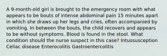 A 9-month-old girl is brought to the emergency room with what appears to be bouts of intense abdominal pain 15 minutes apart in which she draws up her legs and cries, often accompanied by vomiting. In between the bouts, the child recovers and appears to be without symptoms. Blood is found in the stool. What condition should the nurse suspect in this case? Intussusception Celiac disease Enterocolitis Gastroentercolitis