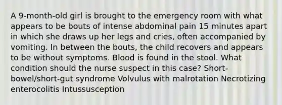 A 9-month-old girl is brought to the emergency room with what appears to be bouts of intense abdominal pain 15 minutes apart in which she draws up her legs and cries, often accompanied by vomiting. In between the bouts, the child recovers and appears to be without symptoms. Blood is found in the stool. What condition should the nurse suspect in this case? Short-bowel/short-gut syndrome Volvulus with malrotation Necrotizing enterocolitis Intussusception