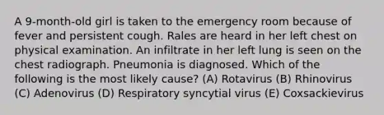 A 9-month-old girl is taken to the emergency room because of fever and persistent cough. Rales are heard in her left chest on physical examination. An infiltrate in her left lung is seen on the chest radiograph. Pneumonia is diagnosed. Which of the following is the most likely cause? (A) Rotavirus (B) Rhinovirus (C) Adenovirus (D) Respiratory syncytial virus (E) Coxsackievirus