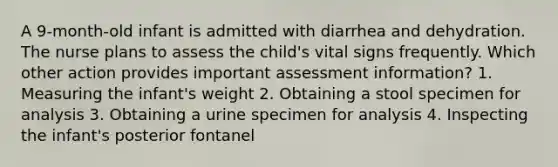 A 9-month-old infant is admitted with diarrhea and dehydration. The nurse plans to assess the child's vital signs frequently. Which other action provides important assessment information? 1. Measuring the infant's weight 2. Obtaining a stool specimen for analysis 3. Obtaining a urine specimen for analysis 4. Inspecting the infant's posterior fontanel